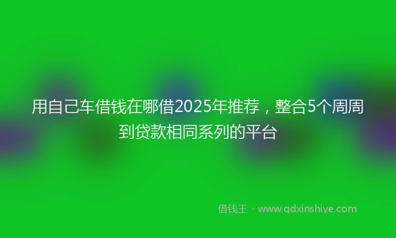 用自己车借钱在哪借2025年推荐，整合5个周周到贷款相同系列的平台