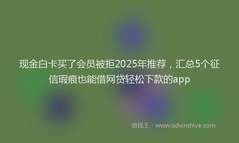 现金白卡买了会员被拒2025年推荐，汇总5个征信瑕疵也能借网贷轻松下款的app