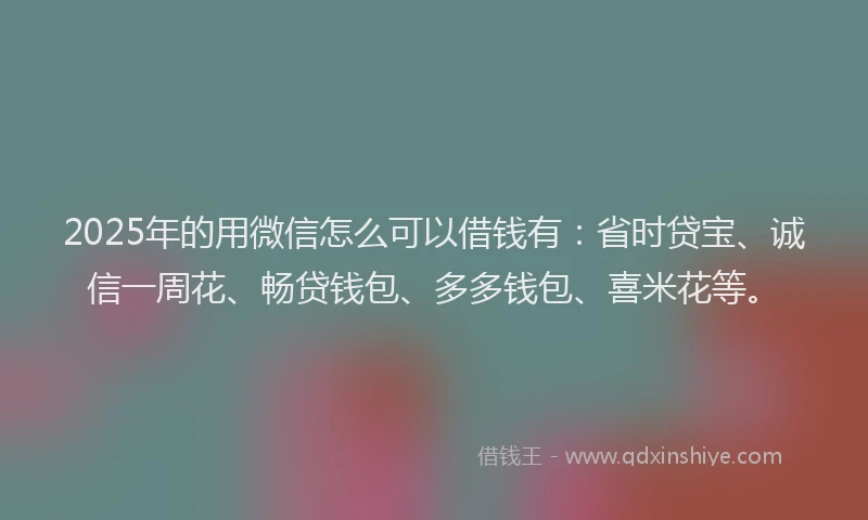 2025年的用微信怎么可以借钱有：省时贷宝、诚信一周花、畅贷钱包、多多钱包、喜米花等。