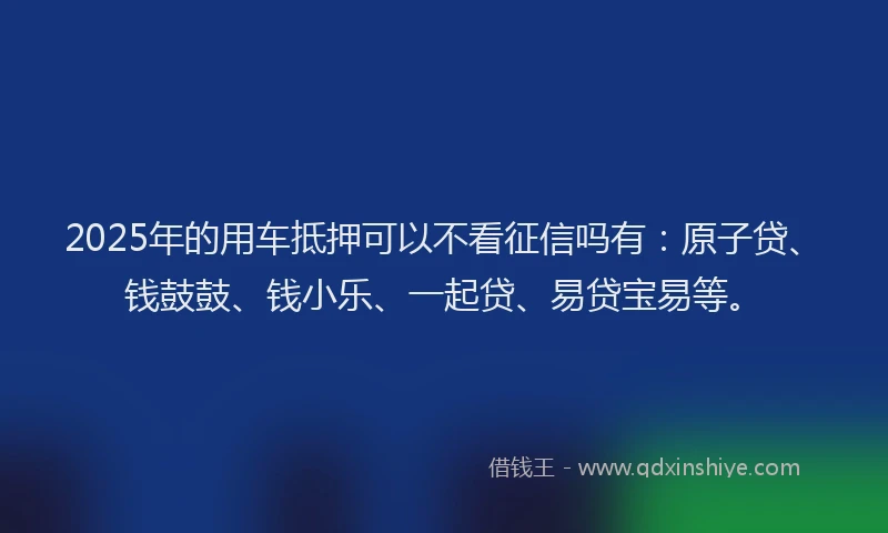 2025年的用车抵押可以不看征信吗有：原子贷、钱鼓鼓、钱小乐、一起贷、易贷宝易等。