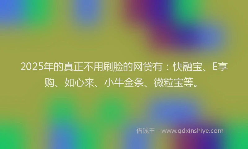2025年的真正不用刷脸的网贷有：快融宝、E享购、如心来、小牛金条、微粒宝等。
