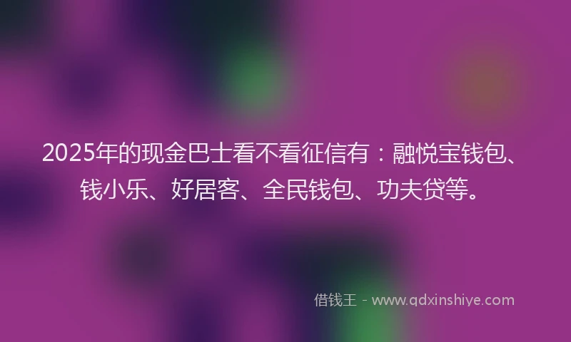 2025年的现金巴士看不看征信有：融悦宝钱包、钱小乐、好居客、全民钱包、功夫贷等。