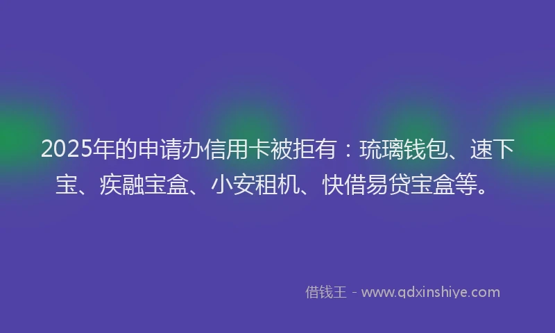 2025年的申请办信用卡被拒有：琉璃钱包、速下宝、疾融宝盒、小安租机、快借易贷宝盒等。
