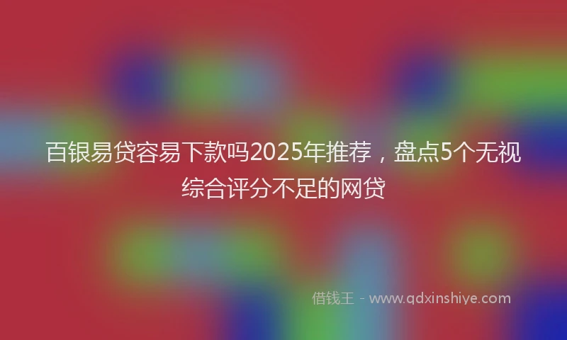 百银易贷容易下款吗2025年推荐，盘点5个无视综合评分不足的网贷