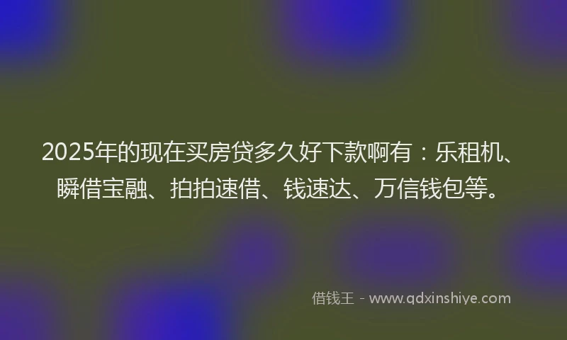 2025年的现在买房贷多久好下款啊有：乐租机、瞬借宝融、拍拍速借、钱速达、万信钱包等。
