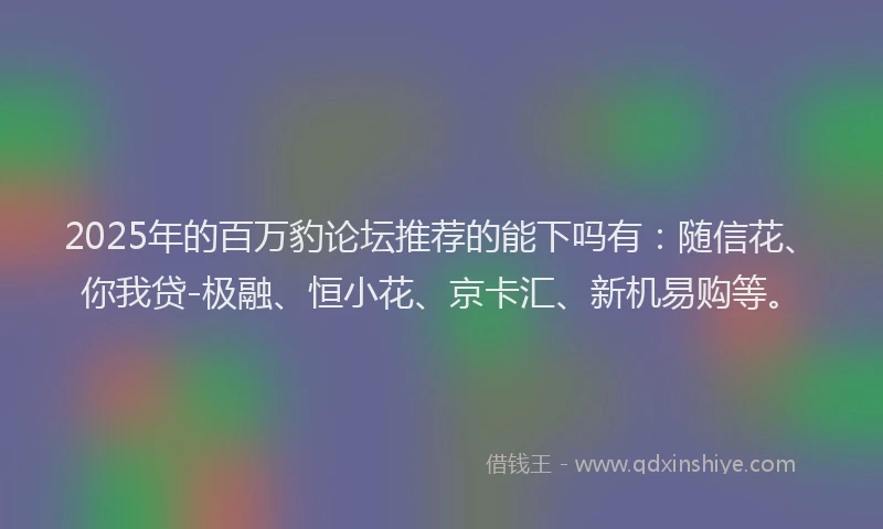 2025年的百万豹论坛推荐的能下吗有：随信花、你我贷-极融、恒小花、京卡汇、新机易购等。