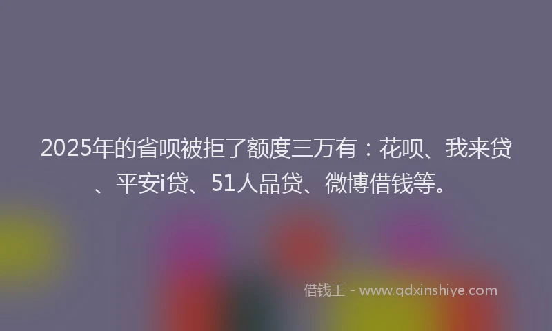 2025年的省呗被拒了额度三万有：花呗、我来贷、平安i贷、51人品贷、微博借钱等。