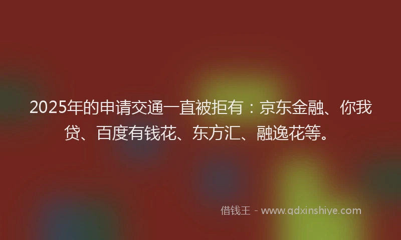 2025年的申请交通一直被拒有：京东金融、你我贷、百度有钱花、东方汇、融逸花等。