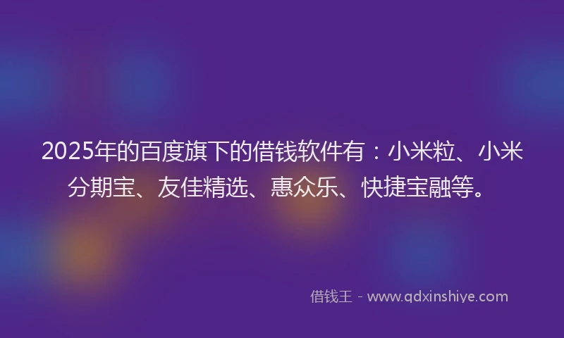 2025年的百度旗下的借钱软件有：小米粒、小米分期宝、友佳精选、惠众乐、快捷宝融等。