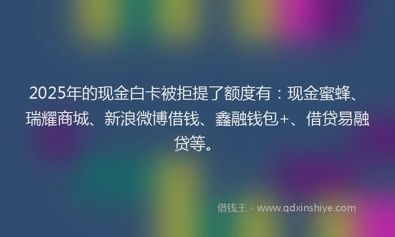 2025年的现金白卡被拒提了额度有：现金蜜蜂、瑞耀商城、新浪微博借钱、鑫融钱包+、借贷易融贷等。