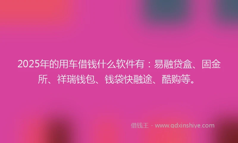 2025年的用车借钱什么软件有：易融贷盒、固金所、祥瑞钱包、钱袋快融途、酷购等。