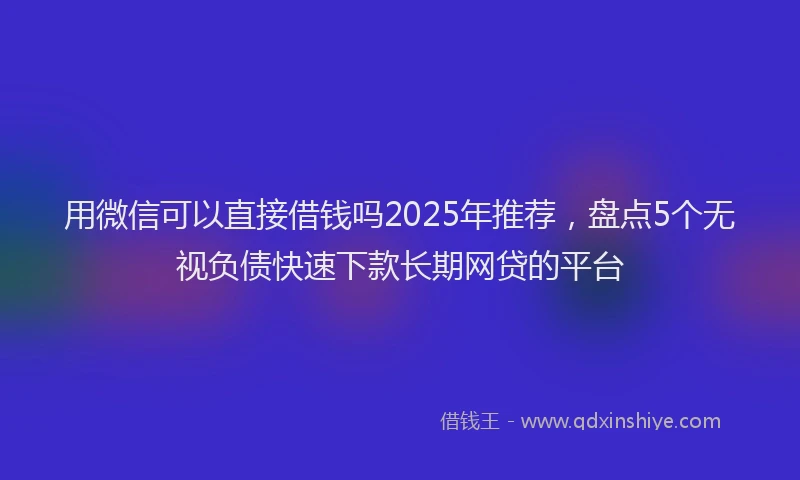 用微信可以直接借钱吗2025年推荐，盘点5个无视负债快速下款长期网贷的平台