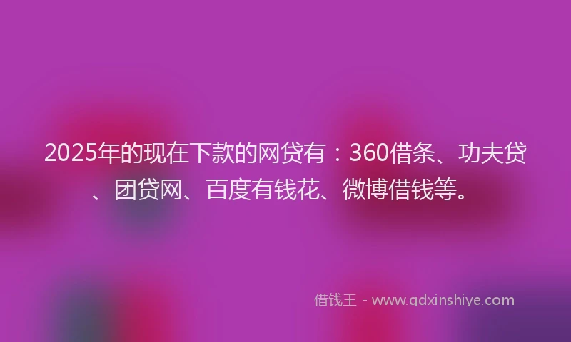 2025年的现在下款的网贷有：360借条、功夫贷、团贷网、百度有钱花、微博借钱等。