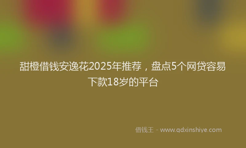 甜橙借钱安逸花2025年推荐，盘点5个网贷容易下款18岁的平台