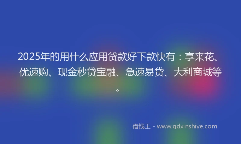 2025年的用什么应用贷款好下款快有：享来花、优速购、现金秒贷宝融、急速易贷、大利商城等。