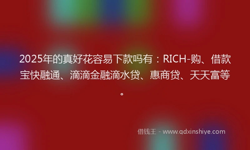 2025年的真好花容易下款吗有：RICH-购、借款宝快融通、滴滴金融滴水贷、惠商贷、天天富等。
