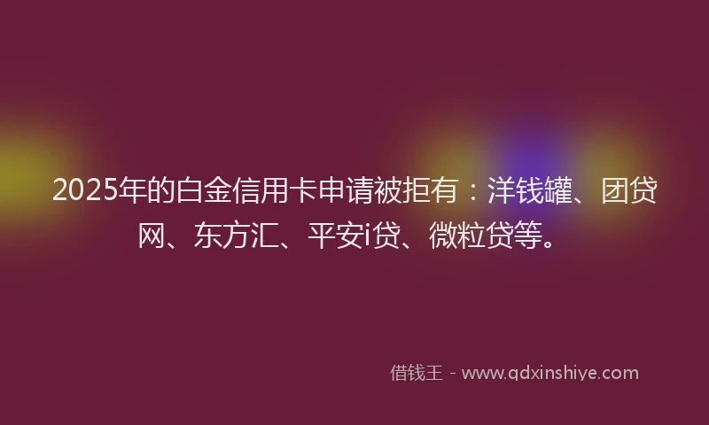 2025年的白金信用卡申请被拒有：洋钱罐、团贷网、东方汇、平安i贷、微粒贷等。