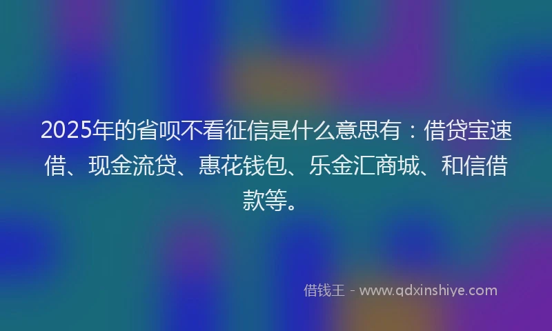2025年的省呗不看征信是什么意思有：借贷宝速借、现金流贷、惠花钱包、乐金汇商城、和信借款等。