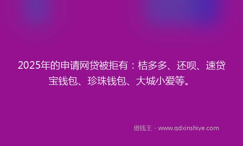 2025年的申请网贷被拒有：桔多多、还呗、速贷宝钱包、珍珠钱包、大城小爱等。