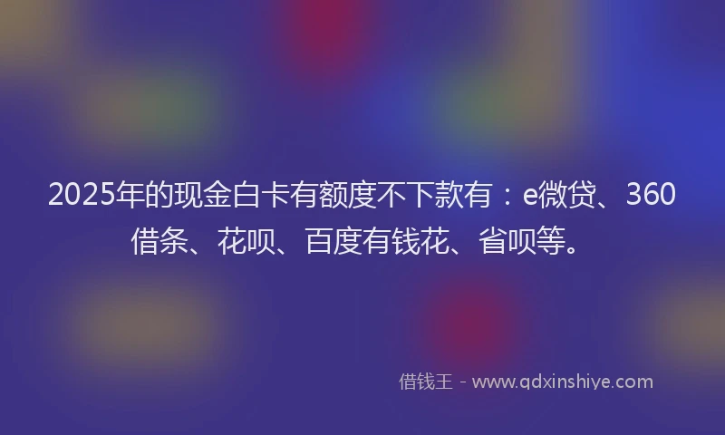 2025年的现金白卡有额度不下款有：e微贷、360借条、花呗、百度有钱花、省呗等。