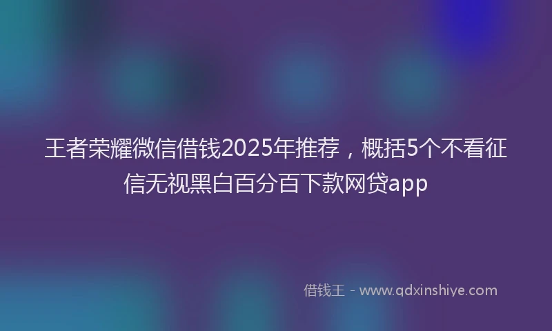 王者荣耀微信借钱2025年推荐，概括5个不看征信无视黑白百分百下款网贷app