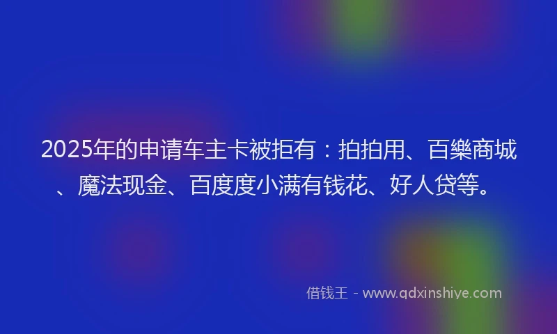 2025年的申请车主卡被拒有：拍拍用、百樂商城、魔法现金、百度度小满有钱花、好人贷等。