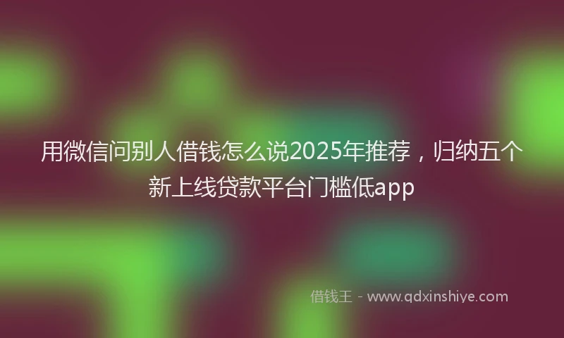 用微信问别人借钱怎么说2025年推荐，归纳五个新上线贷款平台门槛低app