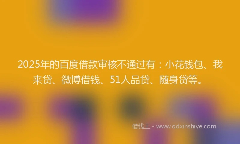 2025年的百度借款审核不通过有：小花钱包、我来贷、微博借钱、51人品贷、随身贷等。
