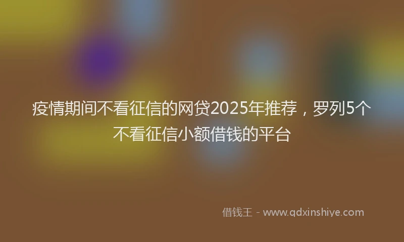 疫情期间不看征信的网贷2025年推荐，罗列5个不看征信小额借钱的平台