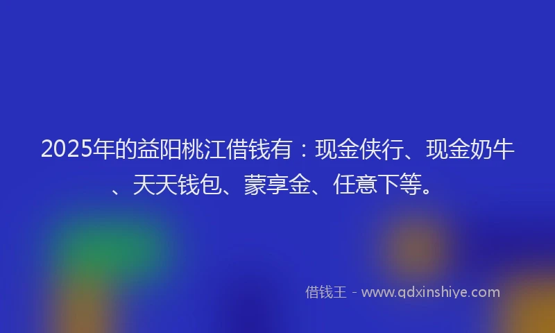 2025年的益阳桃江借钱有：现金侠行、现金奶牛、天天钱包、蒙享金、任意下等。