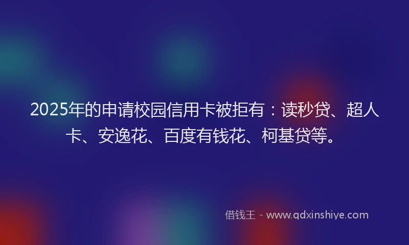 2025年的申请校园信用卡被拒有：读秒贷、超人卡、安逸花、百度有钱花、柯基贷等。