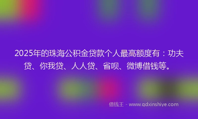 2025年的珠海公积金贷款个人最高额度有：功夫贷、你我贷、人人贷、省呗、微博借钱等。