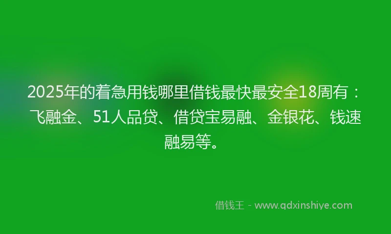 2025年的着急用钱哪里借钱最快最安全18周有：飞融金、51人品贷、借贷宝易融、金银花、钱速融易等。