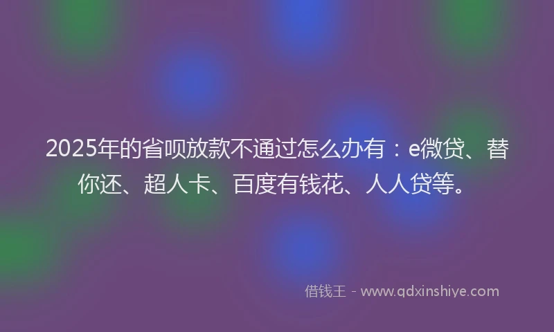 2025年的省呗放款不通过怎么办有：e微贷、替你还、超人卡、百度有钱花、人人贷等。