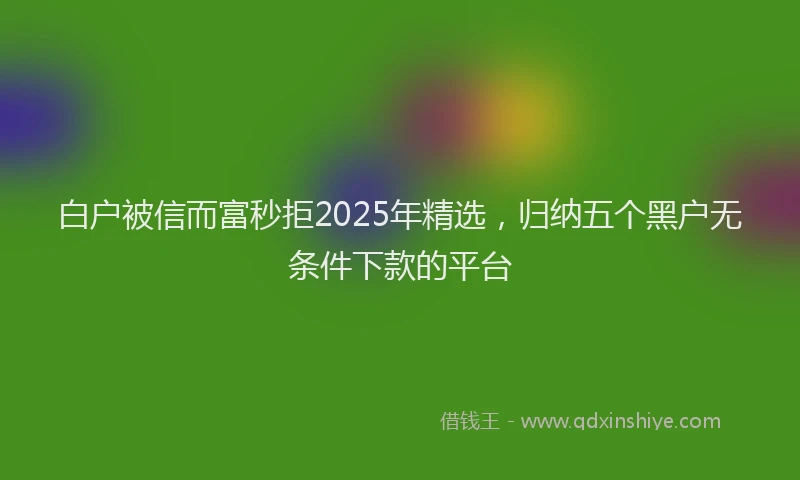 白户被信而富秒拒2025年精选，归纳五个黑户无条件下款的平台