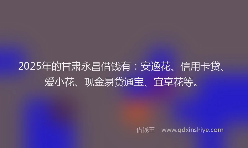 2025年的甘肃永昌借钱有：安逸花、信用卡贷、爱小花、现金易贷通宝、宜享花等。