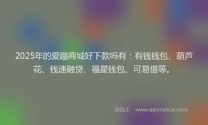 2025年的爱蹦商城好下款吗有：有钱钱包、葫芦花、钱速融贷、福星钱包、可易借等。