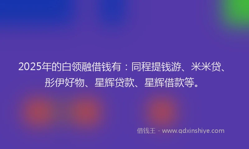 2025年的白领融借钱有：同程提钱游、米米贷、彤伊好物、星辉贷款、星辉借款等。