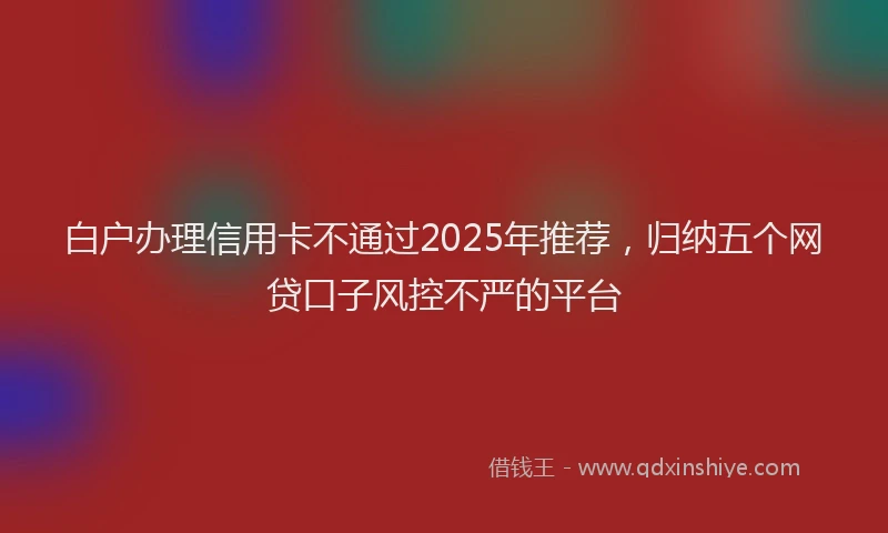白户办理信用卡不通过2025年推荐，归纳五个网贷口子风控不严的平台