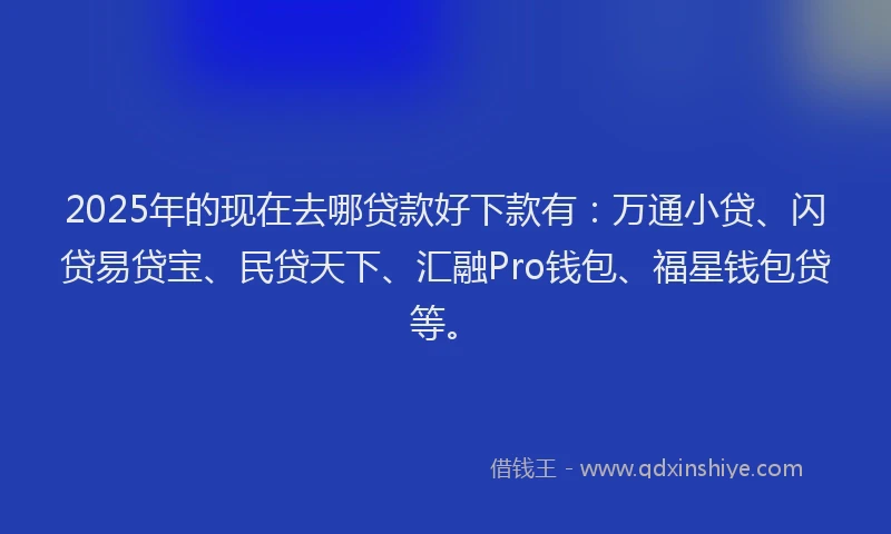 2025年的现在去哪贷款好下款有：万通小贷、闪贷易贷宝、民贷天下、汇融Pro钱包、福星钱包贷等。