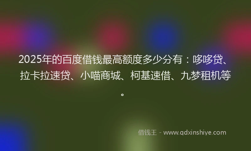 2025年的百度借钱最高额度多少分有：哆哆贷、拉卡拉速贷、小喵商城、柯基速借、九梦租机等。