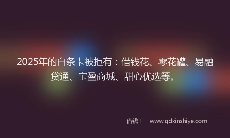2025年的白条卡被拒有：借钱花、零花罐、易融贷通、宝盈商城、甜心优选等。