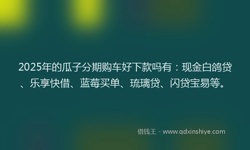 2025年的瓜子分期购车好下款吗有：现金白鸽贷、乐享快借、蓝莓买单、琉璃贷、闪贷宝易等。