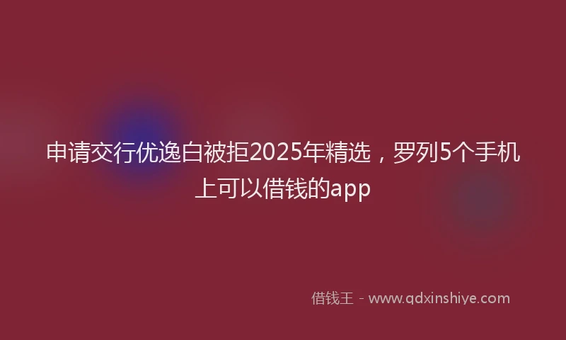 申请交行优逸白被拒2025年精选，罗列5个手机上可以借钱的app