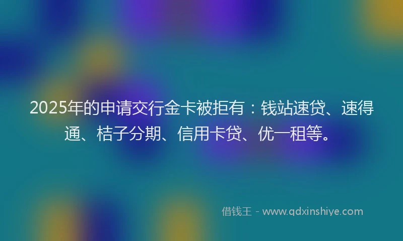 2025年的申请交行金卡被拒有：钱站速贷、速得通、桔子分期、信用卡贷、优一租等。