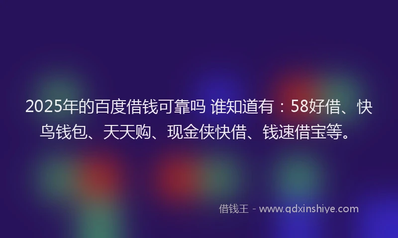 2025年的百度借钱可靠吗 谁知道有：58好借、快鸟钱包、天天购、现金侠快借、钱速借宝等。