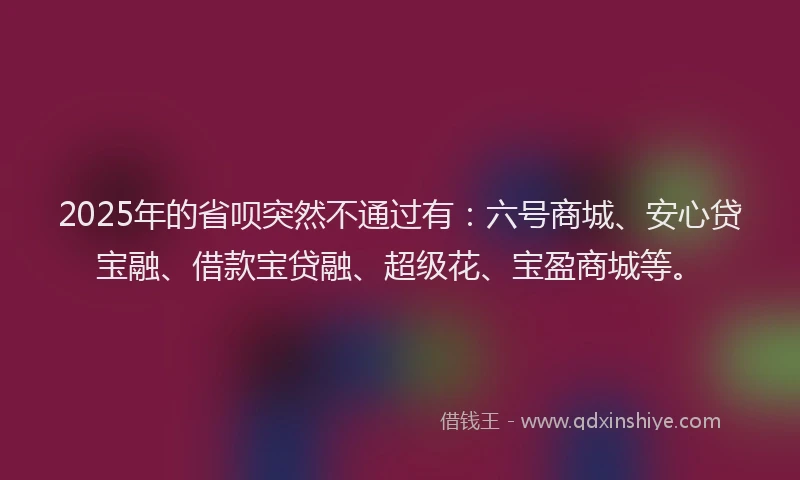 2025年的省呗突然不通过有：六号商城、安心贷宝融、借款宝贷融、超级花、宝盈商城等。