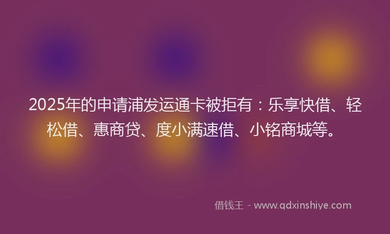2025年的申请浦发运通卡被拒有：乐享快借、轻松借、惠商贷、度小满速借、小铭商城等。