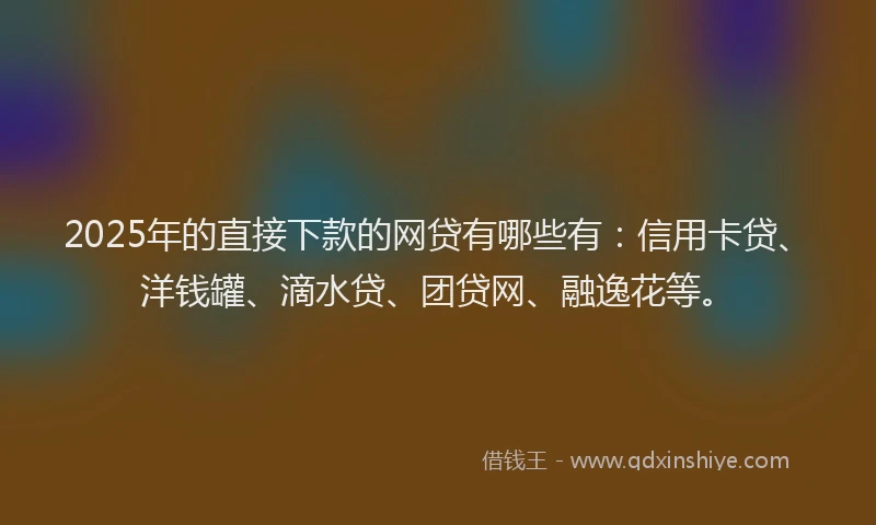 2025年的直接下款的网贷有哪些有：信用卡贷、洋钱罐、滴水贷、团贷网、融逸花等。