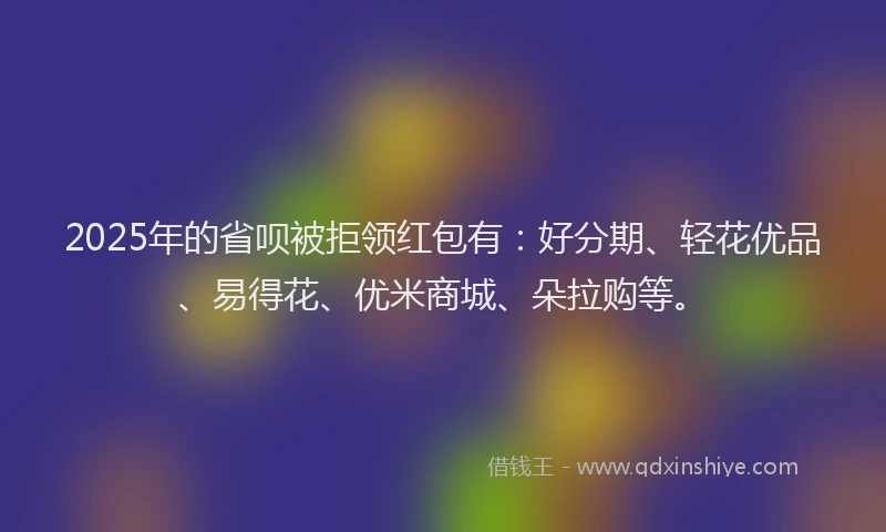 2025年的省呗被拒领红包有：好分期、轻花优品、易得花、优米商城、朵拉购等。